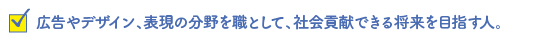 広告やデザイン、表現の分野を職として、社会貢献できる将来を目指す人。