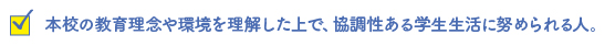 本校の教育理念や環境を理解した上で、協調性ある学生生活に努められる人。