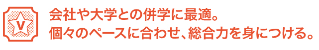 会社や大学との併学に最適。個々のペースに合わせ、総合力を身につける。